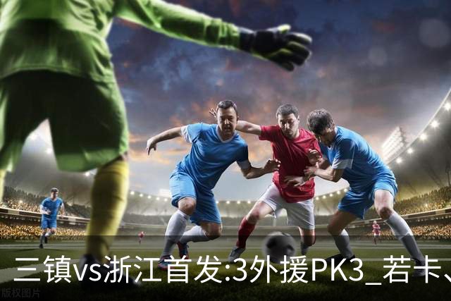 三镇vs浙江首发:3外援PK3 若卡、莱昂纳多先发