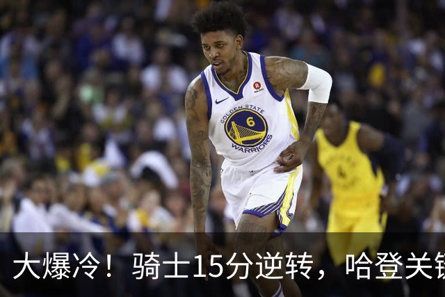 大爆冷！骑士15分逆转，哈登关键救赎，麦丹六犯驱逐，华子空砍47分