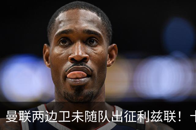 曼联两边卫未随队出征利兹联！卡里克本场继续不胜也不下课，拉爵有顾虑