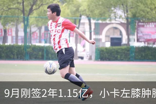 9月刚签2年1.15亿，小卡左膝肿胀至少缺一周